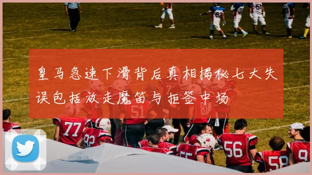 皇马急速下滑背后真相揭秘七大失误包括放走魔笛与拒签中场