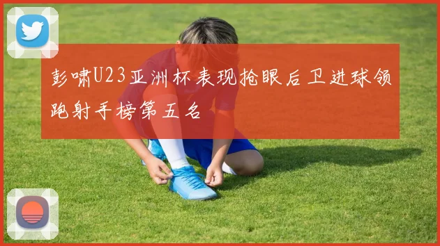 彭啸U23亚洲杯表现抢眼后卫进球领跑射手榜第五名