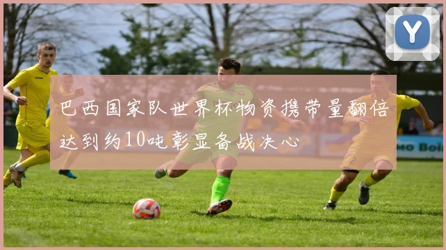 巴西国家队世界杯物资携带量翻倍达到约10吨彰显备战决心
