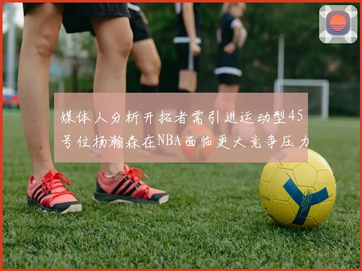 媒体人分析开拓者需引进运动型45号位杨瀚森在NBA面临更大竞争压力