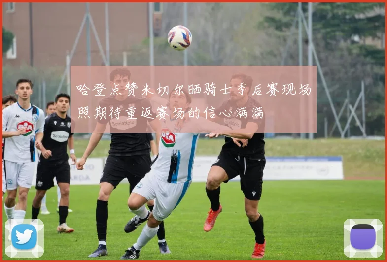 哈登点赞米切尔晒骑士季后赛现场照期待重返赛场的信心满满
