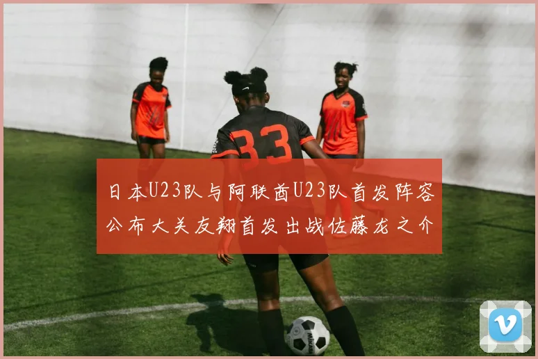 日本U23队与阿联酋U23队首发阵容公布大关友翔首发出战佐藤龙之介替补待命