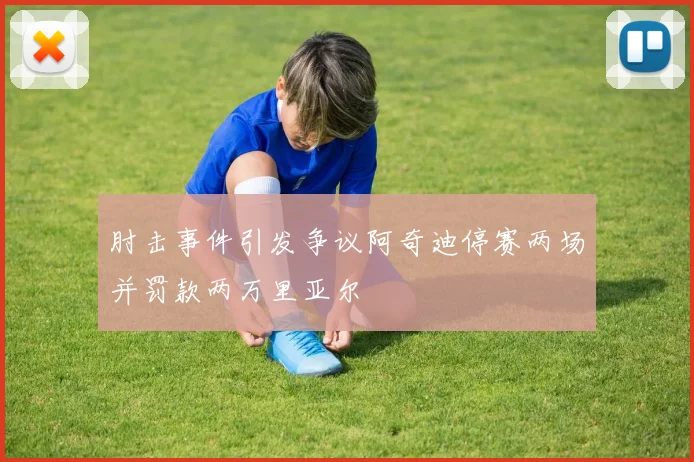 肘击事件引发争议阿奇迪停赛两场并罚款两万里亚尔