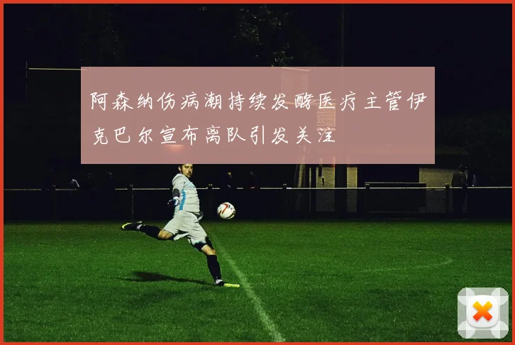 阿森纳伤病潮持续发酵医疗主管伊克巴尔宣布离队引发关注
