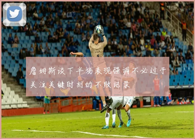 詹姆斯谈下半场表现强调不必过于关注关键时刻的不败记录
