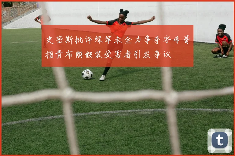 史密斯批评绿军未全力争夺字母哥指责布朗假装受害者引发争议