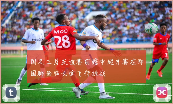 国足三月友谊赛前瞻中超开赛在即国脚面临长途飞行挑战