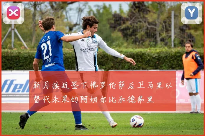 新月接近签下佛罗伦萨后卫马里以替代未果的阿切尔比和德弗里