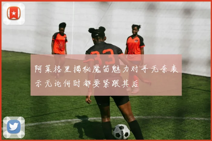 阿莱格里揭秘魔笛魅力对手无奈表示无论何时都要紧跟其后